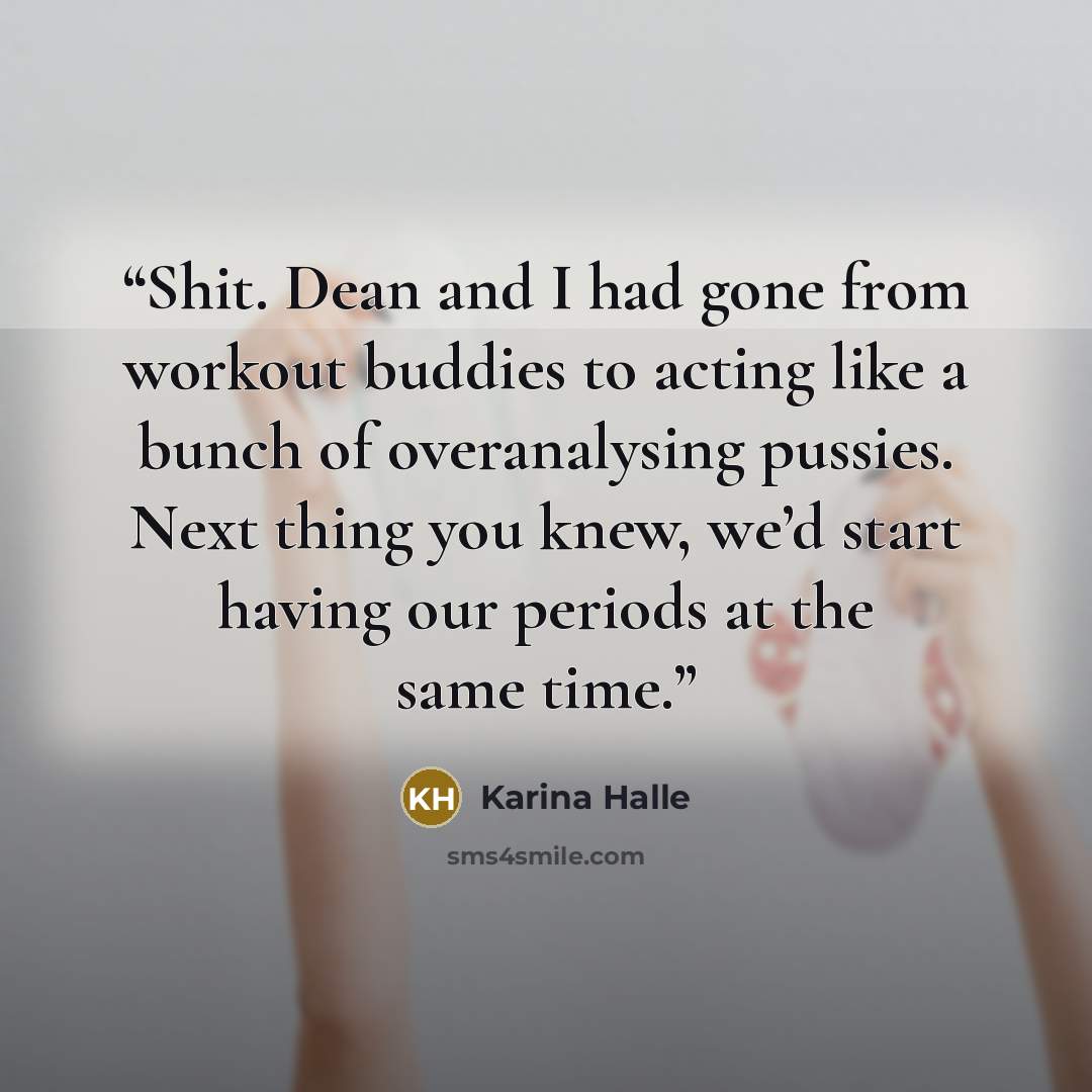 “Shit. Dean and I had gone from workout buddies to acting like a bunch of overanalysing pussies. Next thing you knew, we’d start having our periods at the same time.” quote by Karina Halle