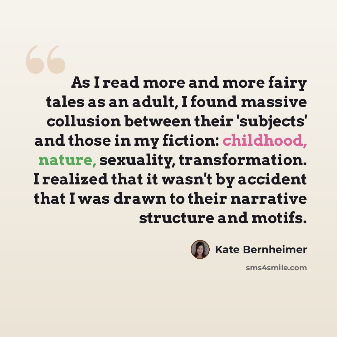 “As I read more and more fairy tales as an adult, I found massive collusion between their 'subjects' and those in my fiction: childhood, nature, sexuality, transformation. I realized that it wasn't by accident that I was drawn to their narrative structure and motifs.” quote by Kate Bernheimer