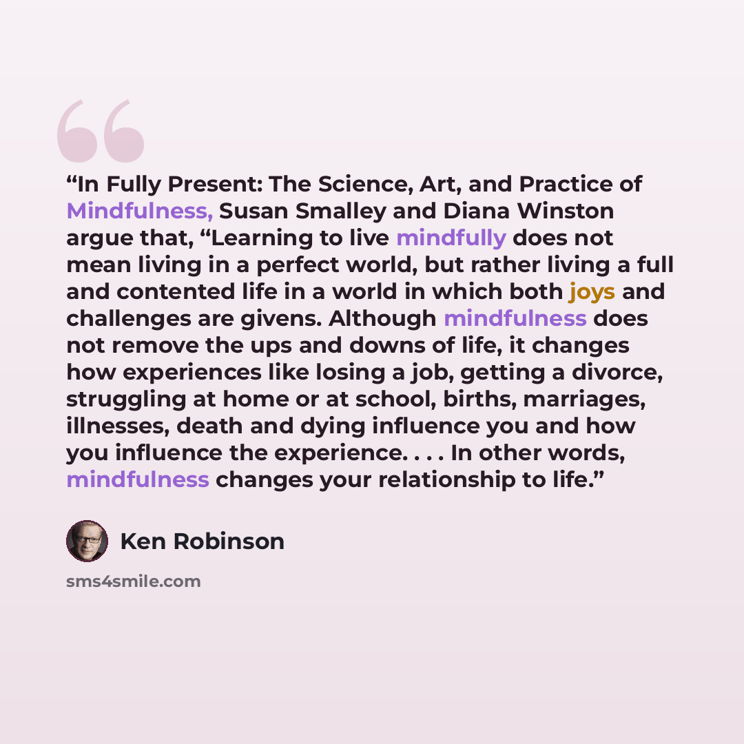 “In Fully Present: The Science, Art, and Practice of Mindfulness, Susan Smalley and Diana Winston argue that, “Learning to live mindfully does not mean living in a perfect world, but rather living a full and contented life in a world in which both joys and challenges are givens. Although…” quote by Ken Robinson