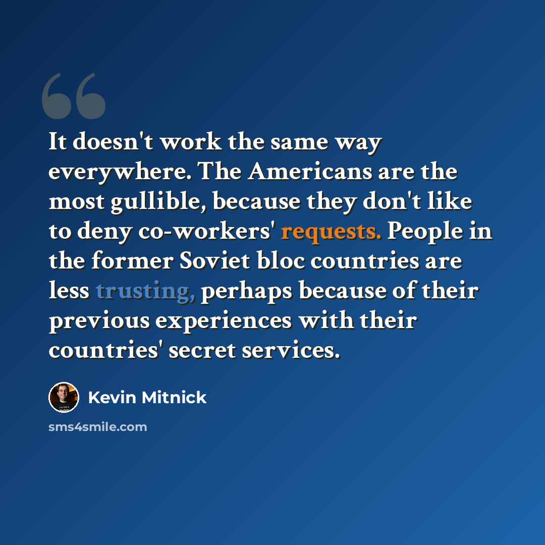 “It doesn't work the same way everywhere. The Americans are the most gullible, because they don't like to deny co-workers' requests. People in the former Soviet bloc countries are less trusting, perhaps because of their previous experiences with their countries' secret services.” quote by Kevin Mitnick