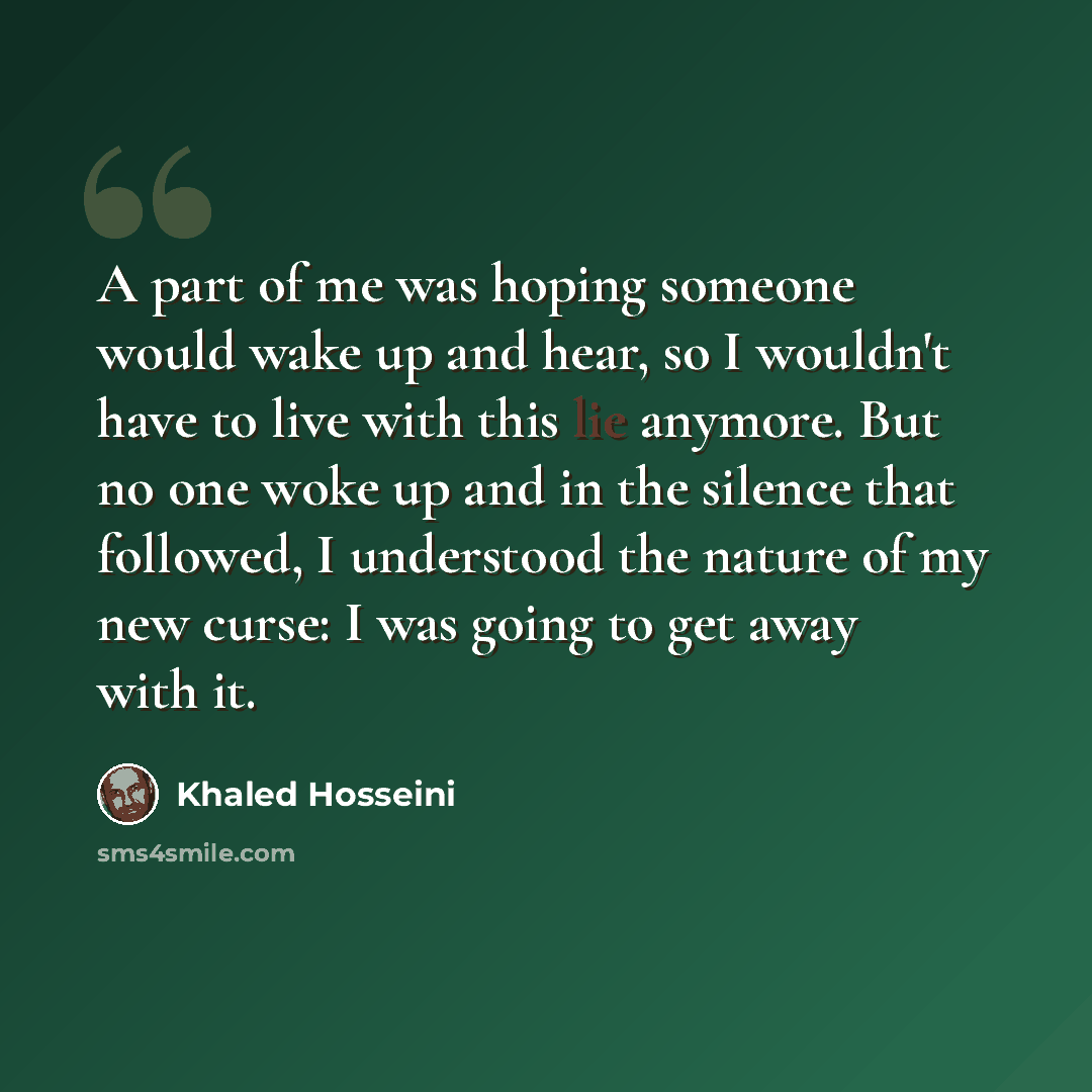 “A part of me was hoping someone would wake up and hear, so I wouldn't have to live with this lie anymore. But no one woke up and in the silence that followed, I understood the nature of my new curse: I was going to get away with it.” quote by Khaled Hosseini