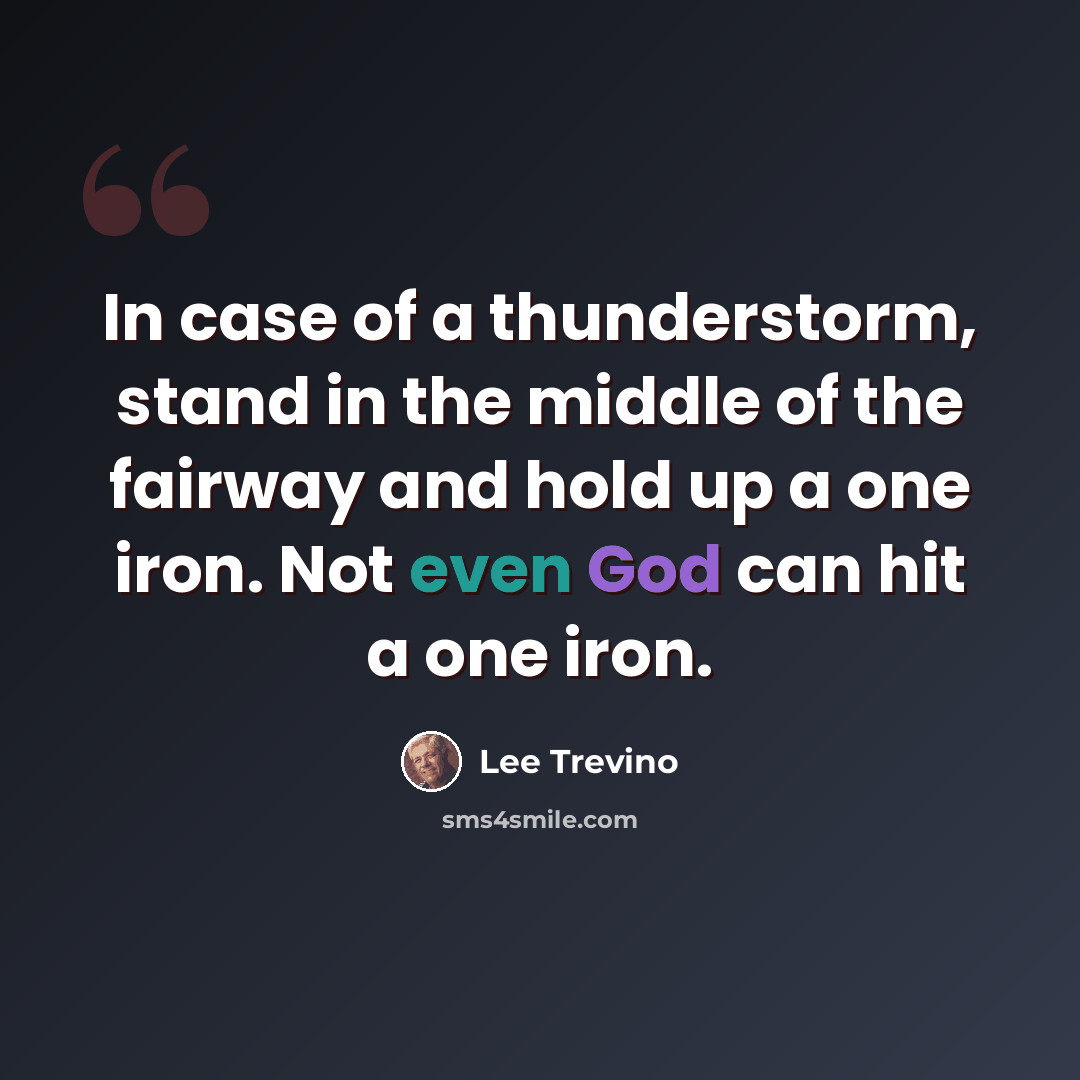 “In case of a thunderstorm, stand in the middle of the fairway and hold up a one iron. Not even God can hit a one iron.” quote by Lee Trevino