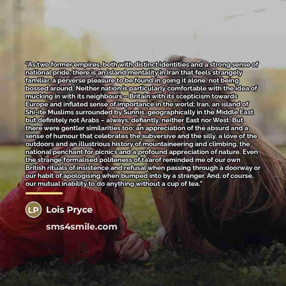 “As two former empires, both with distinct identities and a strong sense of national pride, there is an island mentality in Iran that feels strangely familiar, a perverse pleasure to be found in going it alone, not being bossed around. Neither nation is particularly comfortable with the idea of…” quote by Lois Pryce