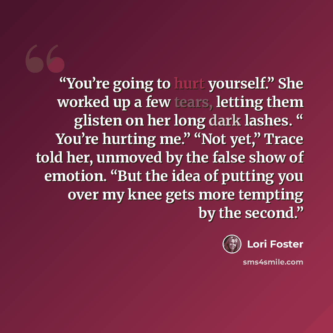 “You’re going to hurt yourself.” She worked up a few tears, letting them glisten on her long dark lashes. “ You’re hurting me.” “Not yet,” Trace told her, unmoved by the false show of emotion. “But the idea of putting you over my knee gets more tempting by the second.” quote by Lori Foster
