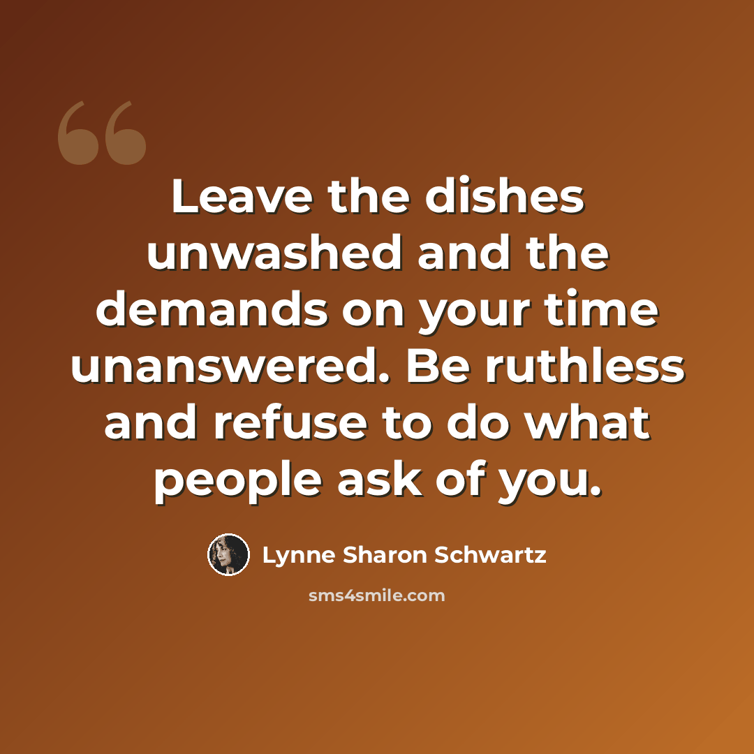 “Leave the dishes unwashed and the demands on your time unanswered. Be ruthless and refuse to do what people ask of you.” quote by Lynne Sharon Schwartz