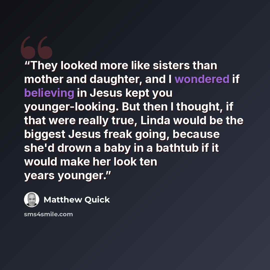 “They looked more like sisters than mother and daughter, and I wondered if believing in Jesus kept you younger-looking. But then I thought, if that were really true, Linda would be the biggest Jesus freak going, because she'd drown a baby in a bathtub if it would make her look ten years younger.” quote by Matthew Quick