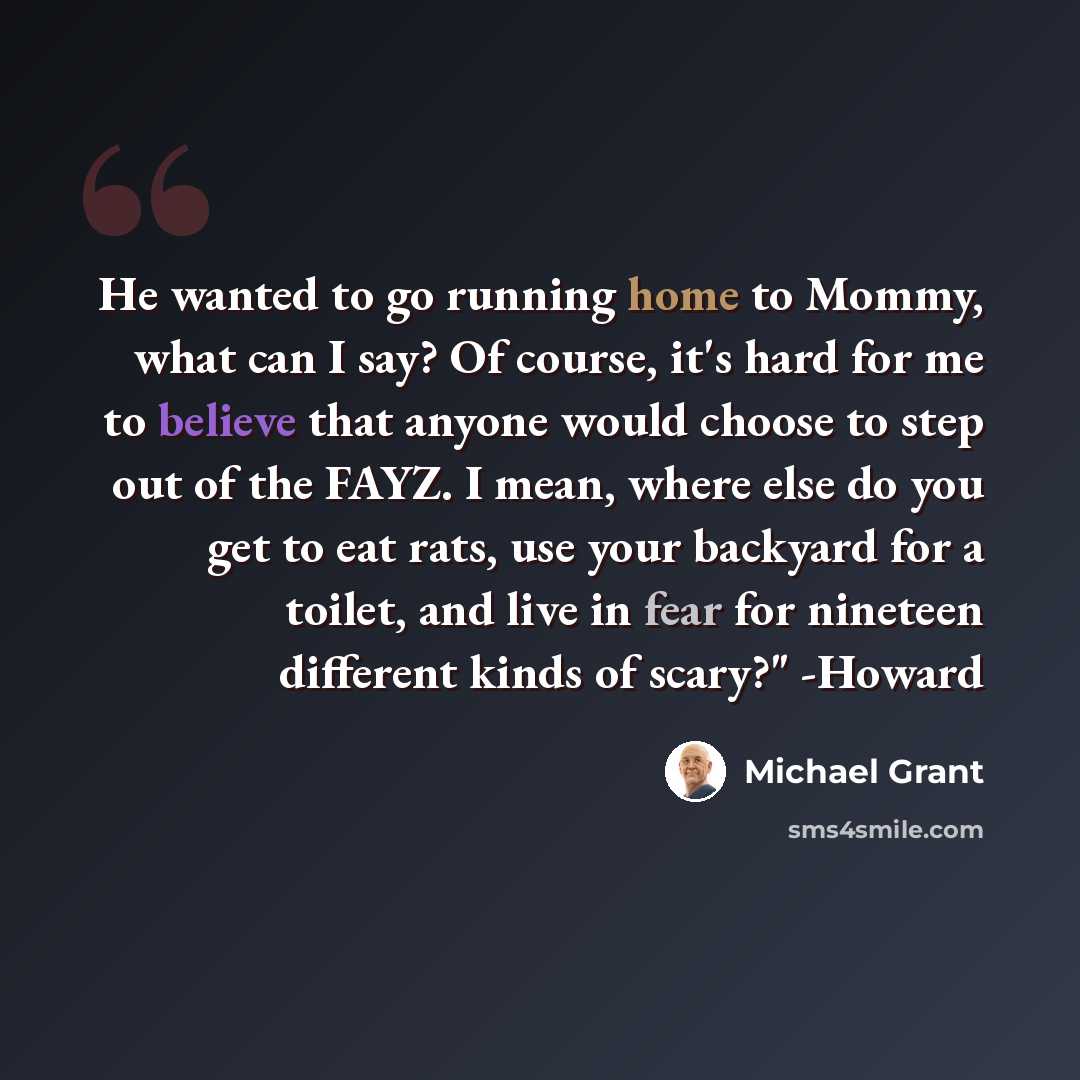 “He wanted to go running home to Mommy, what can I say? Of course, it's hard for me to believe that anyone would choose to step out of the FAYZ. I mean, where else do you get to eat rats, use your backyard for a toilet, and live in fear for nineteen different kinds of scary?" -Howard” quote by Michael Grant
