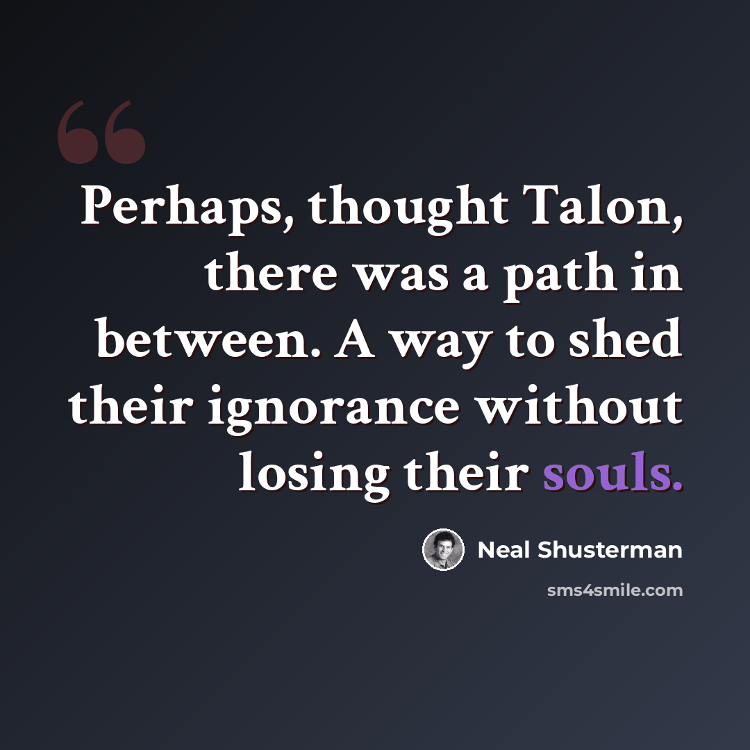 “Perhaps, thought Talon, there was a path in between. A way to shed their ignorance without losing their souls.” quote by Neal Shusterman