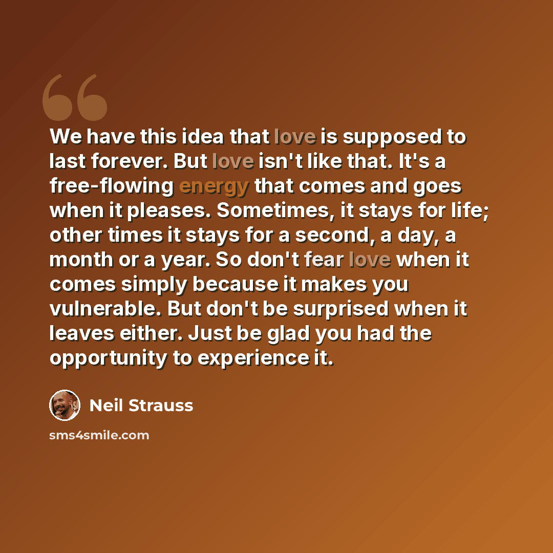 “We have this idea that love is supposed to last forever. But love isn't like that. It's a free-flowing energy that comes and goes when it pleases. Sometimes, it stays for life; other times it stays for a second, a day, a month or a year. So don't fear love when it comes simply because it makes you…” quote by Neil Strauss