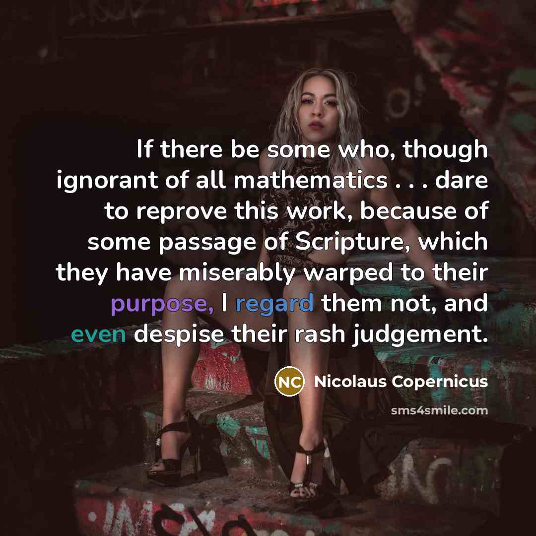 “If there be some who, though ignorant of all mathematics . . . dare to reprove this work, because of some passage of Scripture, which they have miserably warped to their purpose, I regard them not, and even despise their rash judgement.” quote by Nicolaus Copernicus