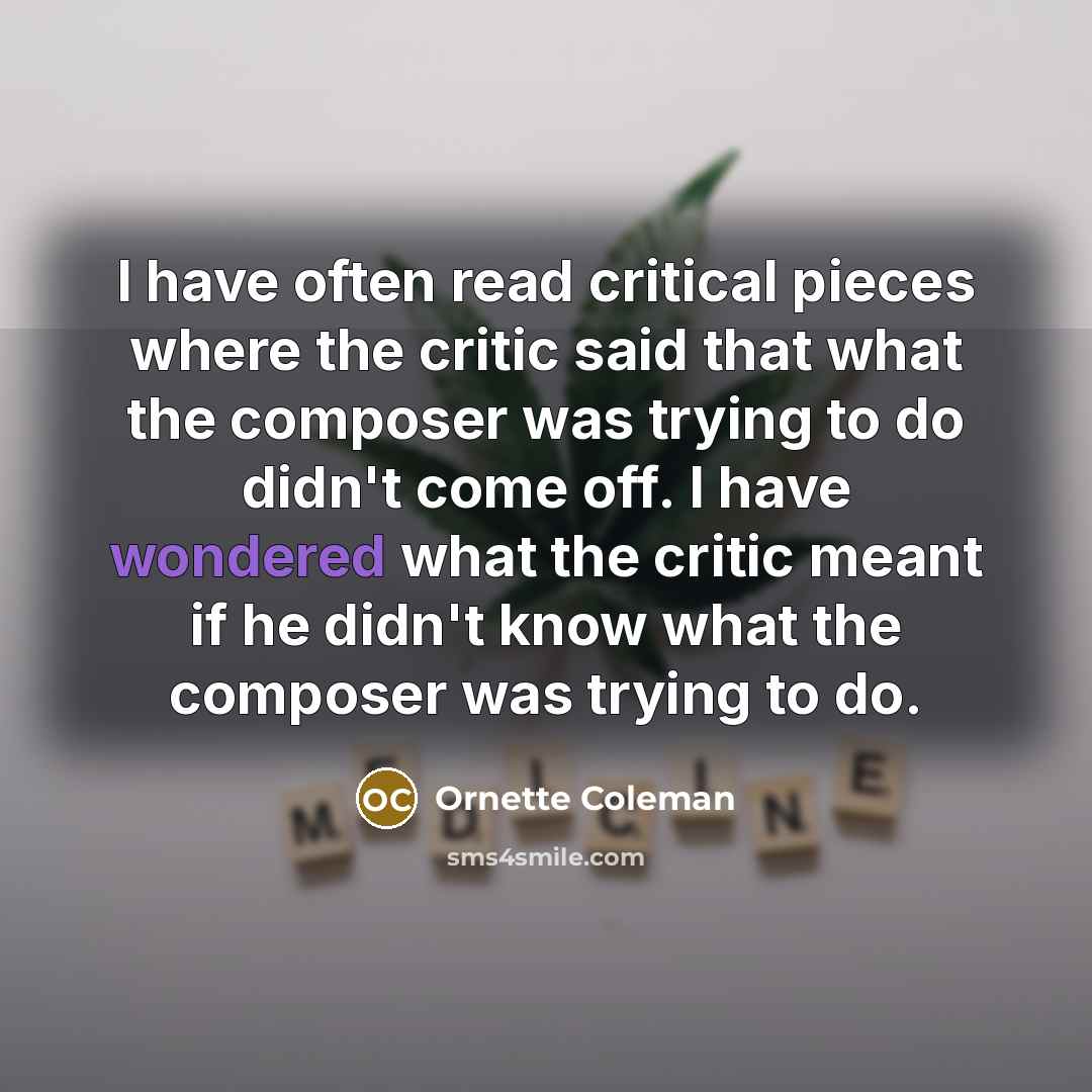 “I have often read critical pieces where the critic said that what the composer was trying to do didn't come off. I have wondered what the critic meant if he didn't know what the composer was trying to do.” quote by Ornette Coleman