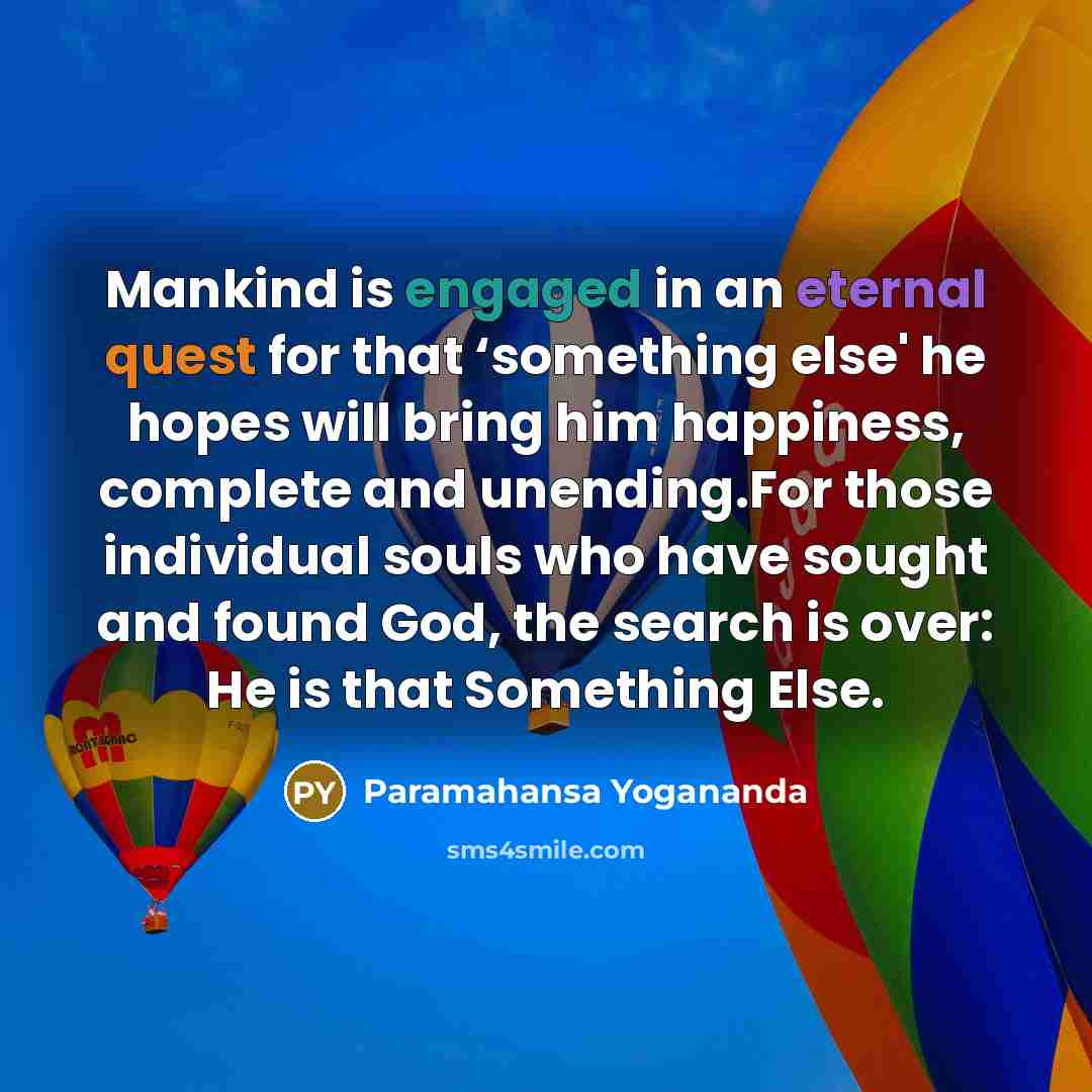 “Mankind is engaged in an eternal quest for that ‘something else' he hopes will bring him happiness, complete and unending.For those individual souls who have sought and found God, the search is over: He is that Something Else.” quote by Paramahansa Yogananda