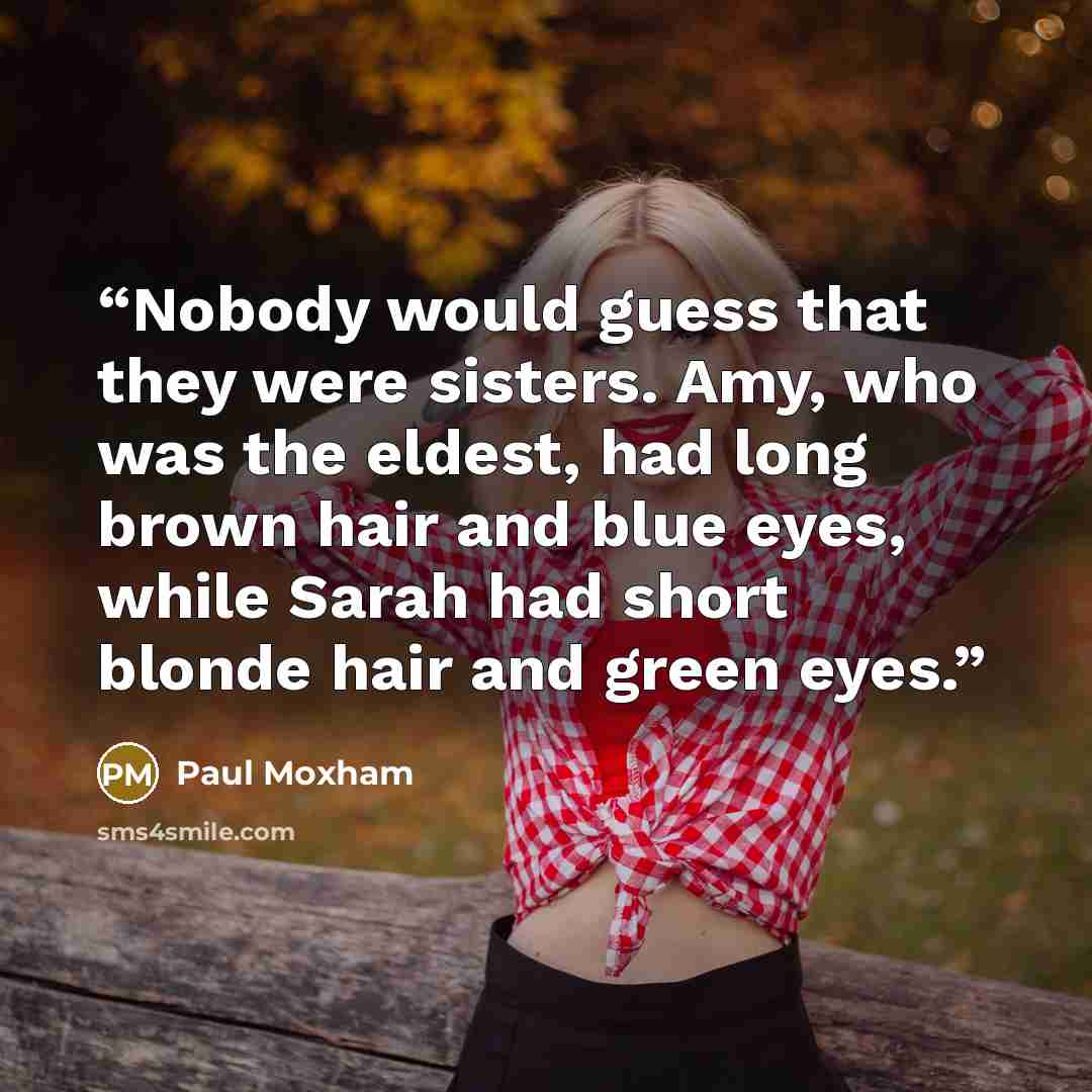 “Nobody would guess that they were sisters. Amy, who was the eldest, had long brown hair and blue eyes, while Sarah had short blonde hair and green eyes.” quote by Paul Moxham