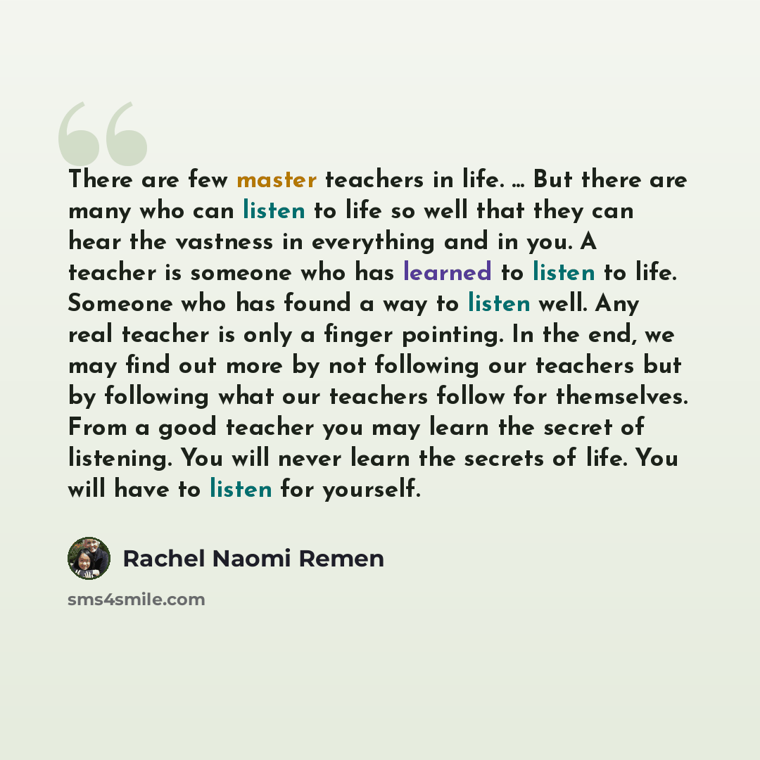 “There are few master teachers in life. ... But there are many who can listen to life so well that they can hear the vastness in everything and in you. A teacher is someone who has learned to listen to life. Someone who has found a way to listen well. Any real teacher is only a finger pointing. In…” quote by Rachel Naomi Remen