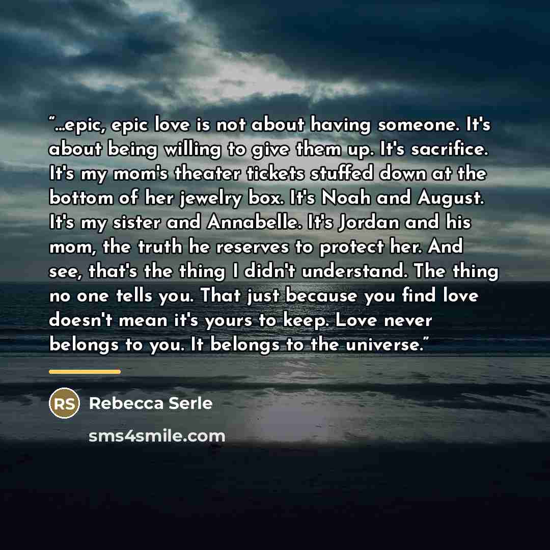 “...epic, epic love is not about having someone. It's about being willing to give them up. It's sacrifice. It's my mom's theater tickets stuffed down at the bottom of her jewelry box. It's Noah and August. It's my sister and Annabelle. It's Jordan and his mom, the truth he reserves to protect her…” quote by Rebecca Serle