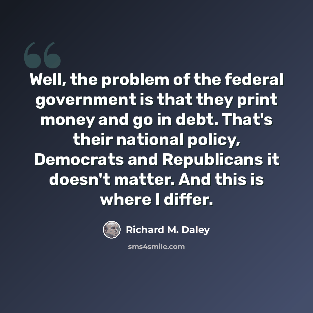 “Well, the problem of the federal government is that they print money and go in debt. That's their national policy, Democrats and Republicans it doesn't matter. And this is where I differ.” quote by Richard M. Daley