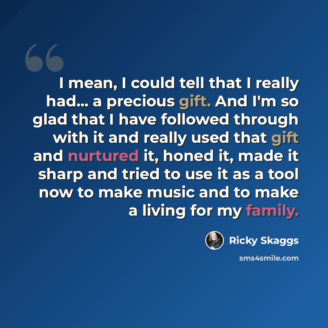 “I mean, I could tell that I really had... a precious gift. And I'm so glad that I have followed through with it and really used that gift and nurtured it, honed it, made it sharp and tried to use it as a tool now to make music and to make a living for my family.” quote by Ricky Skaggs