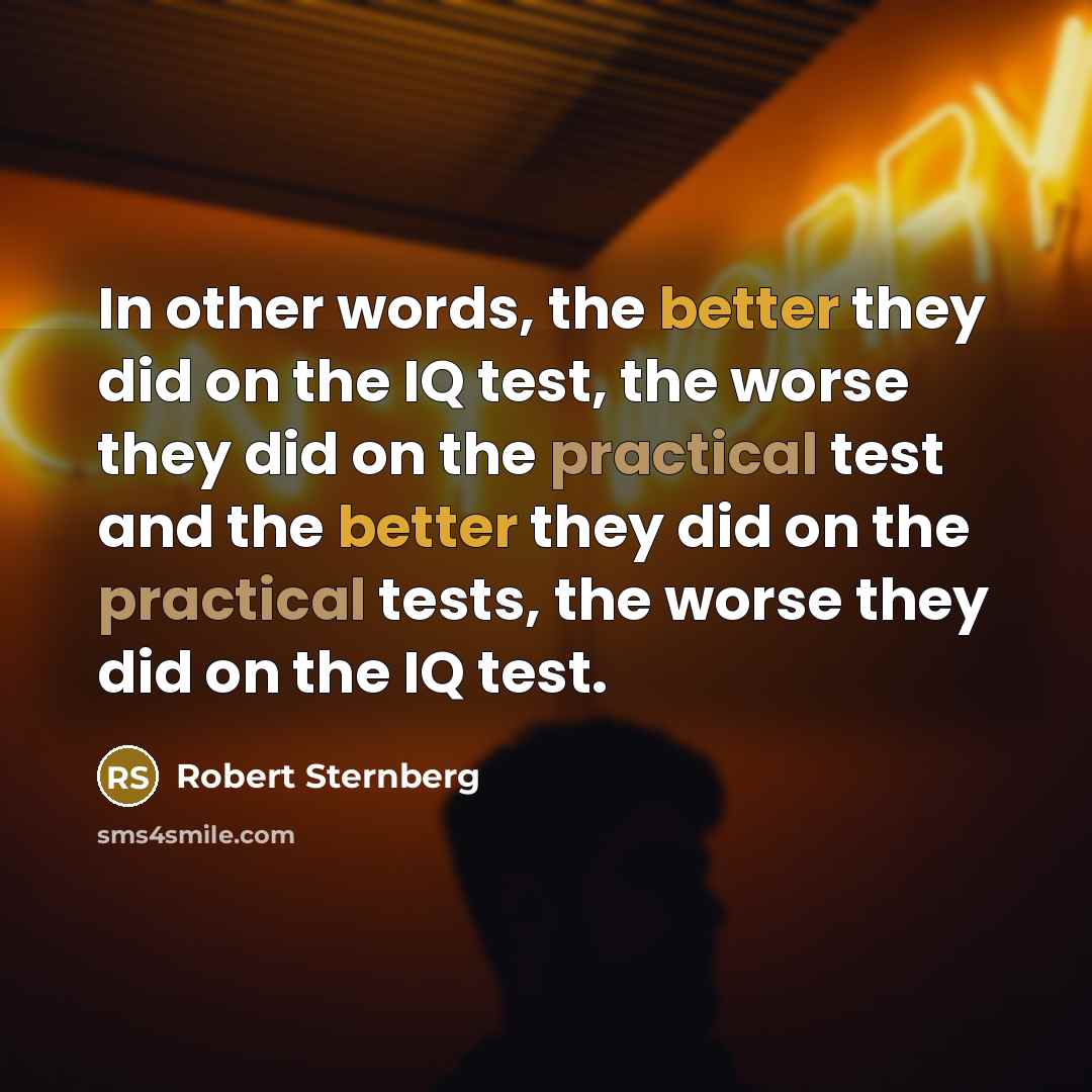 “In other words, the better they did on the IQ test, the worse they did on the practical test and the better they did on the practical tests, the worse they did on the IQ test.” quote by Robert Sternberg