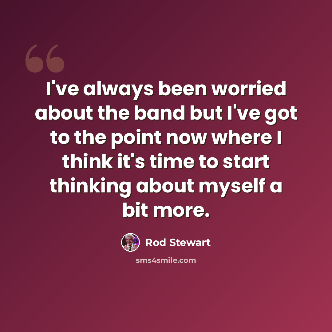 “I've always been worried about the band but I've got to the point now where I think it's time to start thinking about myself a bit more.” quote by Rod Stewart