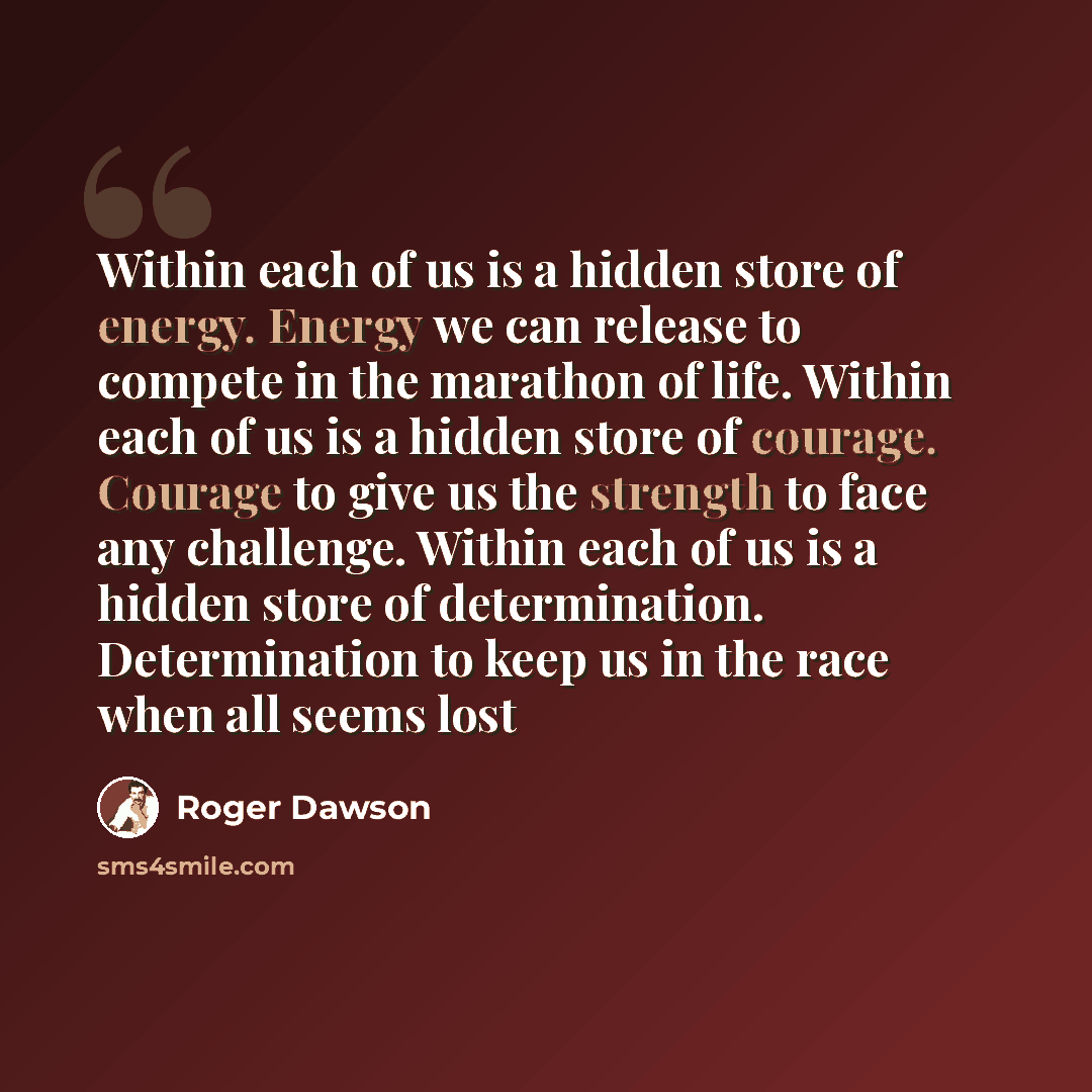 “Within each of us is a hidden store of energy. Energy we can release to compete in the marathon of life. Within each of us is a hidden store of courage. Courage to give us the strength to face any challenge. Within each of us is a hidden store of determination. Determination to keep us in the race…” quote by Roger Dawson