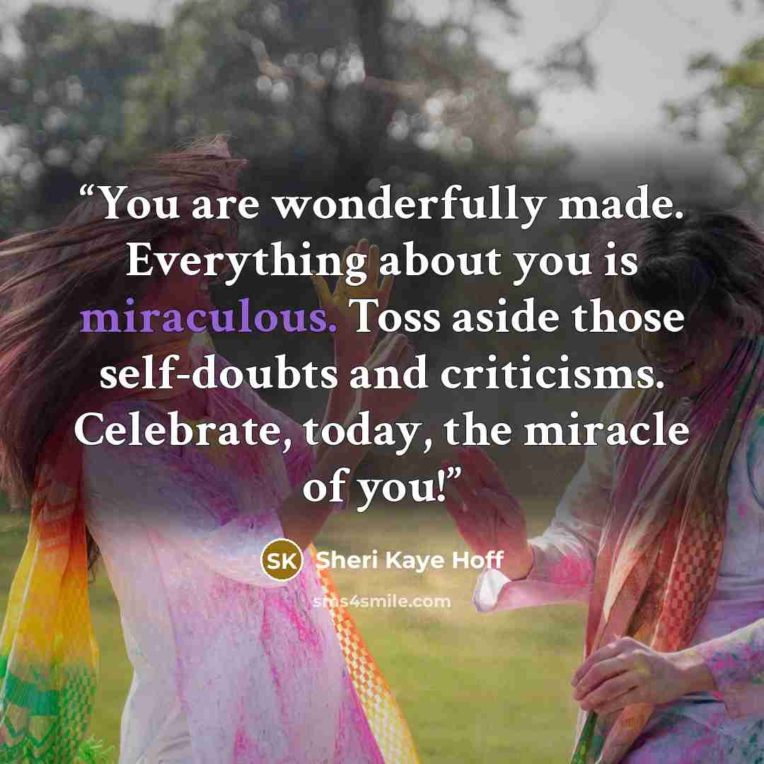 “You are wonderfully made. Everything about you is miraculous. Toss aside those self-doubts and criticisms. Celebrate, today, the miracle of you!” quote by Sheri Kaye Hoff