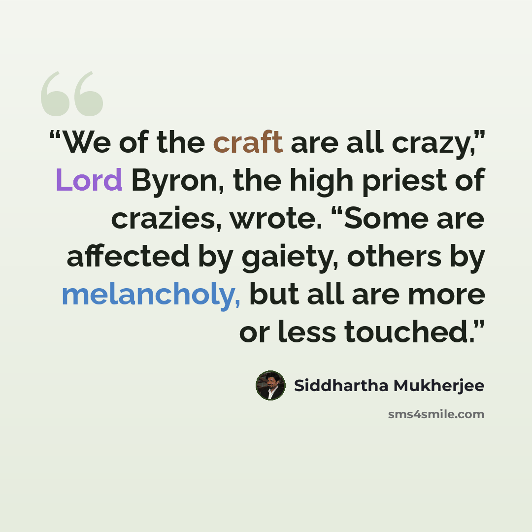 “We of the craft are all crazy,” Lord Byron, the high priest of crazies, wrote. “Some are affected by gaiety, others by melancholy, but all are more or less touched.” quote by Siddhartha Mukherjee