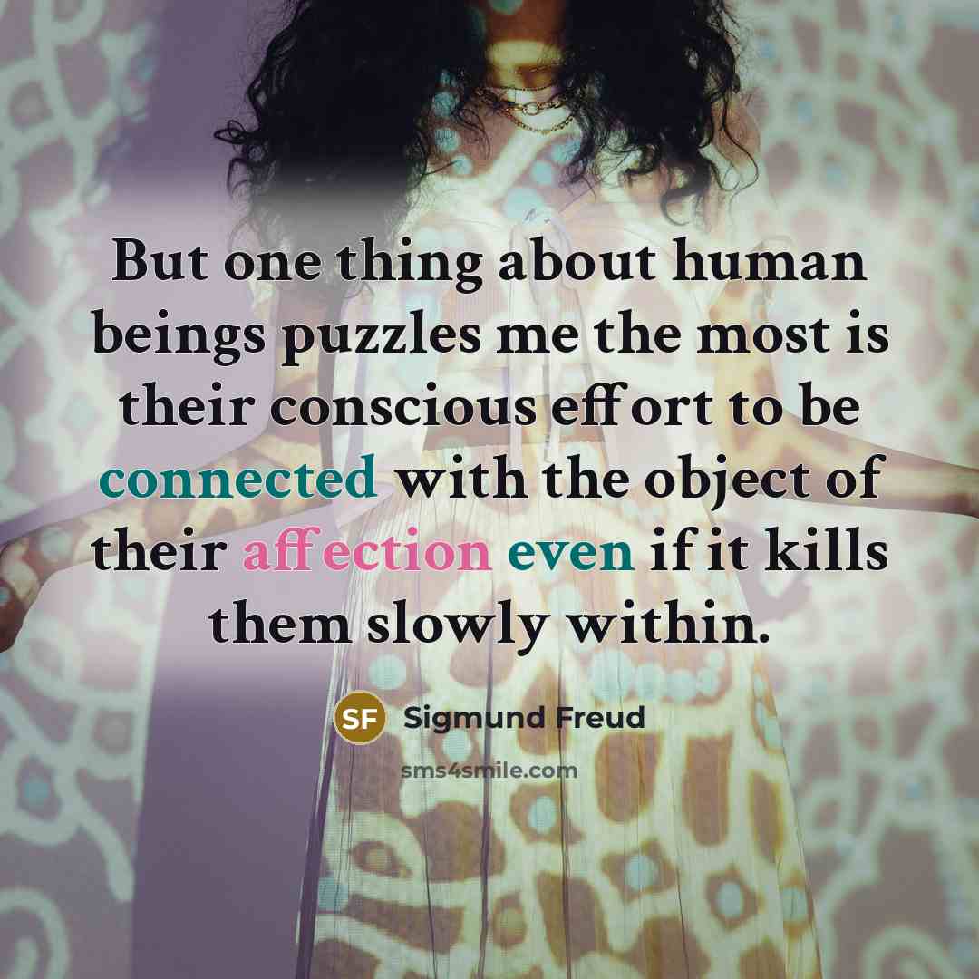 “But one thing about human beings puzzles me the most is their conscious effort to be connected with the object of their affection even if it kills them slowly within.” quote by Sigmund Freud