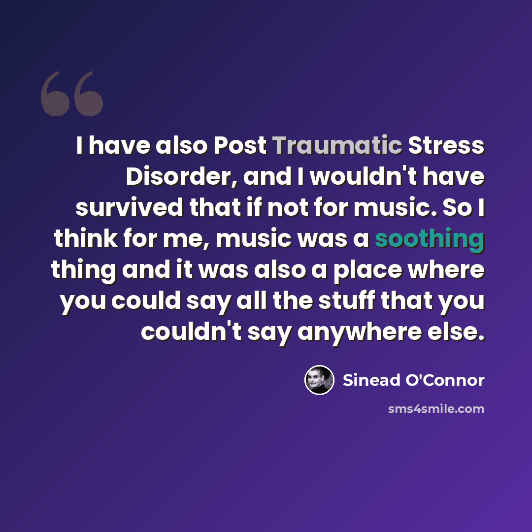 “I have also Post Traumatic Stress Disorder, and I wouldn't have survived that if not for music. So I think for me, music was a soothing thing and it was also a place where you could say all the stuff that you couldn't say anywhere else.” quote by Sinead O'Connor