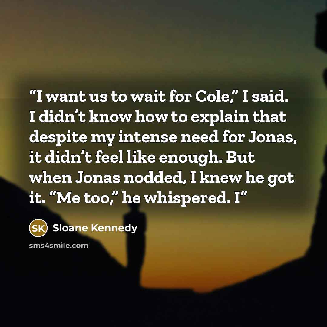 “I want us to wait for Cole,” I said. I didn’t know how to explain that despite my intense need for Jonas, it didn’t feel like enough. But when Jonas nodded, I knew he got it. “Me too,” he whispered. I” quote by Sloane Kennedy