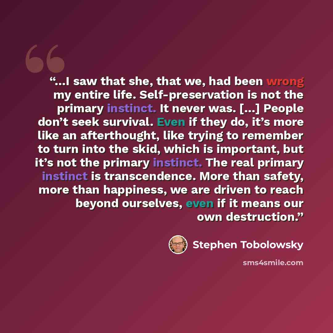 “…I saw that she, that we, had been wrong my entire life. Self-preservation is not the primary instinct. It never was. […] People don’t seek survival. Even if they do, it’s more like an afterthought, like trying to remember to turn into the skid, which is important, but it’s not the primary…” quote by Stephen Tobolowsky