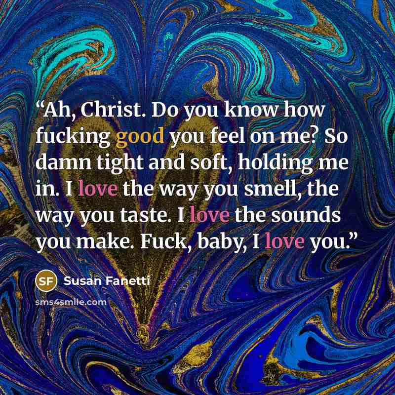 “Ah, Christ. Do you know how fucking good you feel on me? So damn tight and soft, holding me in. I love the way you smell, the way you taste. I love the sounds you make. Fuck, baby, I love you.” quote by Susan Fanetti