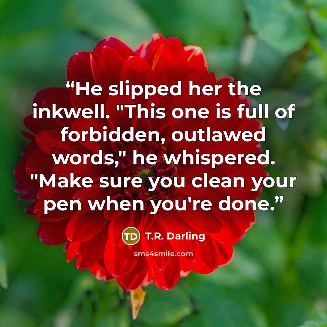 “He slipped her the inkwell. "This one is full of forbidden, outlawed words," he whispered. "Make sure you clean your pen when you're done.” quote by T.R. Darling