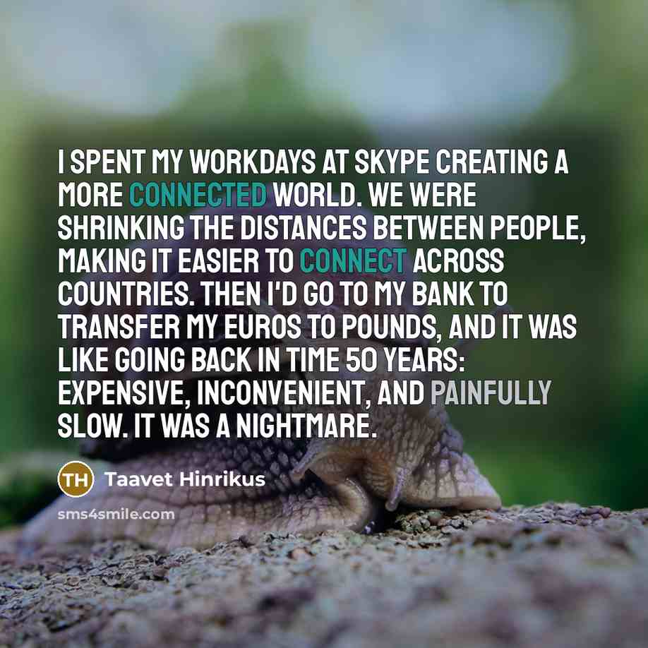 “I spent my workdays at Skype creating a more connected world. We were shrinking the distances between people, making it easier to connect across countries. Then I'd go to my bank to transfer my euros to pounds, and it was like going back in time 50 years: expensive, inconvenient, and painfully…” quote by Taavet Hinrikus