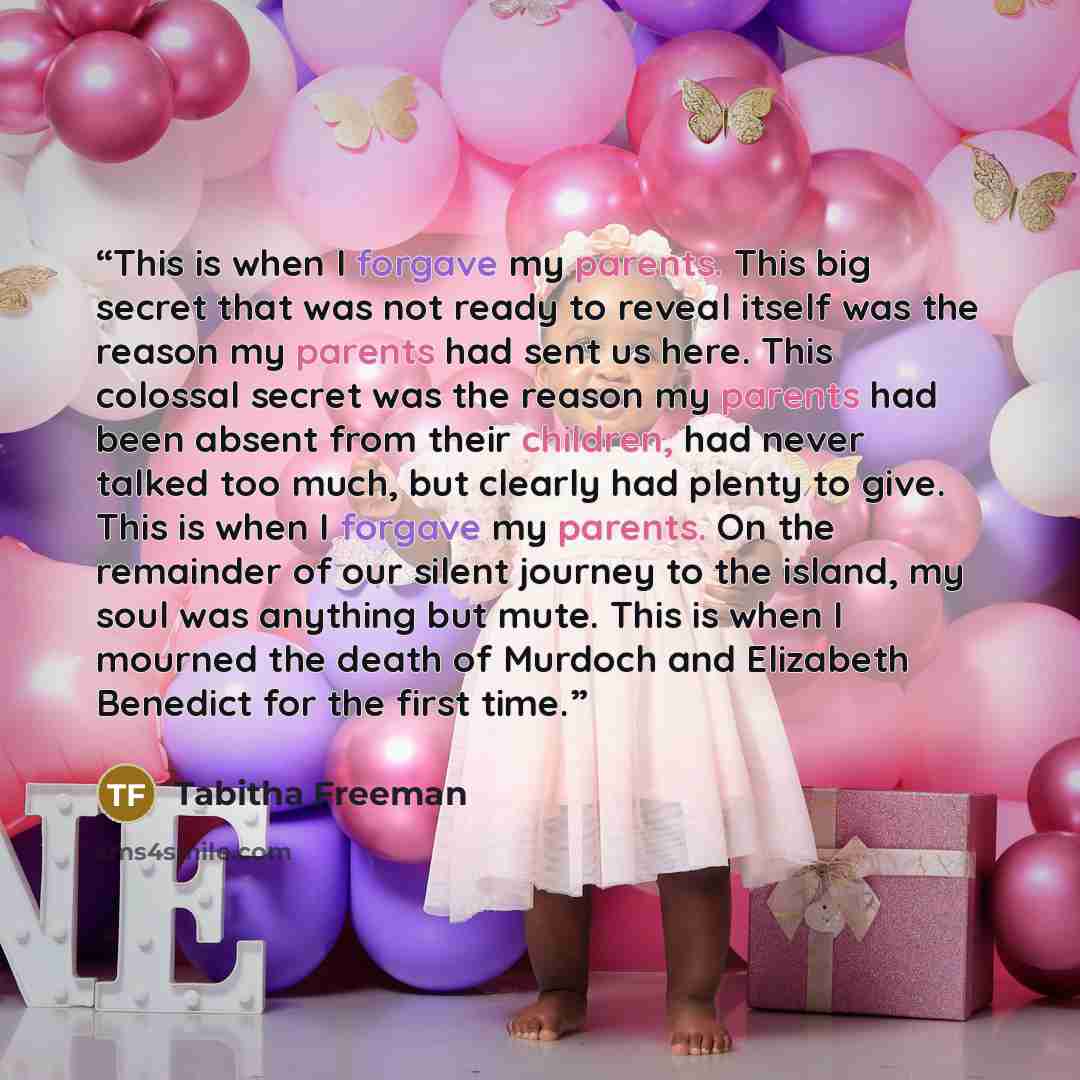 “This is when I forgave my parents. This big secret that was not ready to reveal itself was the reason my parents had sent us here. This colossal secret was the reason my parents had been absent from their children, had never talked too much, but clearly had plenty to give. This is when I forgave…” quote by Tabitha Freeman
