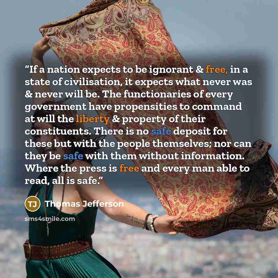 “If a nation expects to be ignorant & free, in a state of civilisation, it expects what never was & never will be. The functionaries of every government have propensities to command at will the liberty & property of their constituents. There is no safe deposit for these but with the people…” quote by Thomas Jefferson