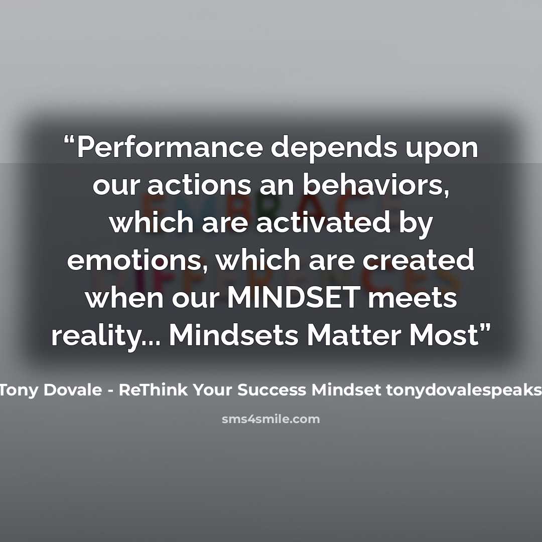 “Performance depends upon our actions an behaviors, which are activated by emotions, which are created when our MINDSET meets reality... Mindsets Matter Most” quote by Tony Dovale - ReThink Your Success Mindset tonydovalespeaks.com