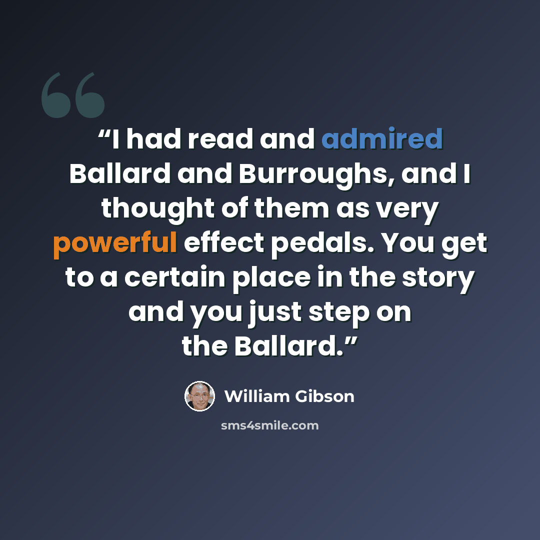 “I had read and admired Ballard and Burroughs, and I thought of them as very powerful effect pedals. You get to a certain place in the story and you just step on the Ballard.” quote by William Gibson