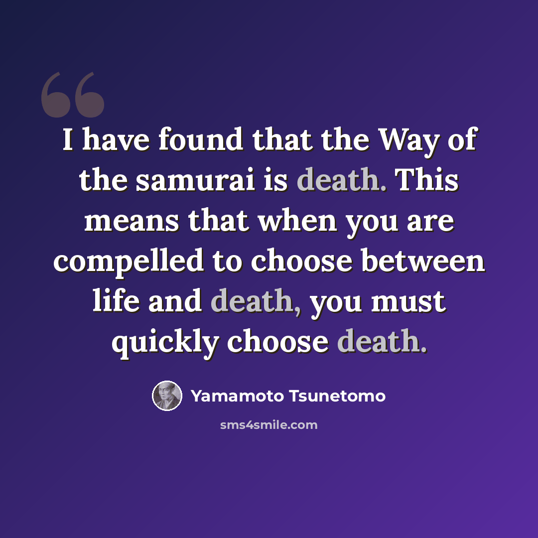 “I have found that the Way of the samurai is death. This means that when you are compelled to choose between life and death, you must quickly choose death.” quote by Yamamoto Tsunetomo