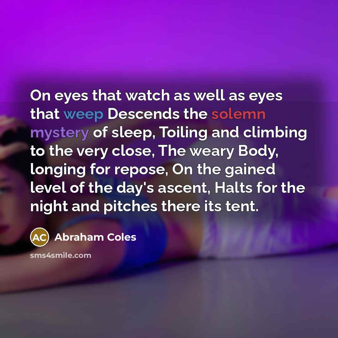 “On eyes that watch as well as eyes that weep Descends the solemn mystery of sleep, Toiling and climbing to the very close, The weary Body, longing for repose, On the gained level of the day's ascent, Halts for the night and pitches there its tent.” quote by Abraham Coles