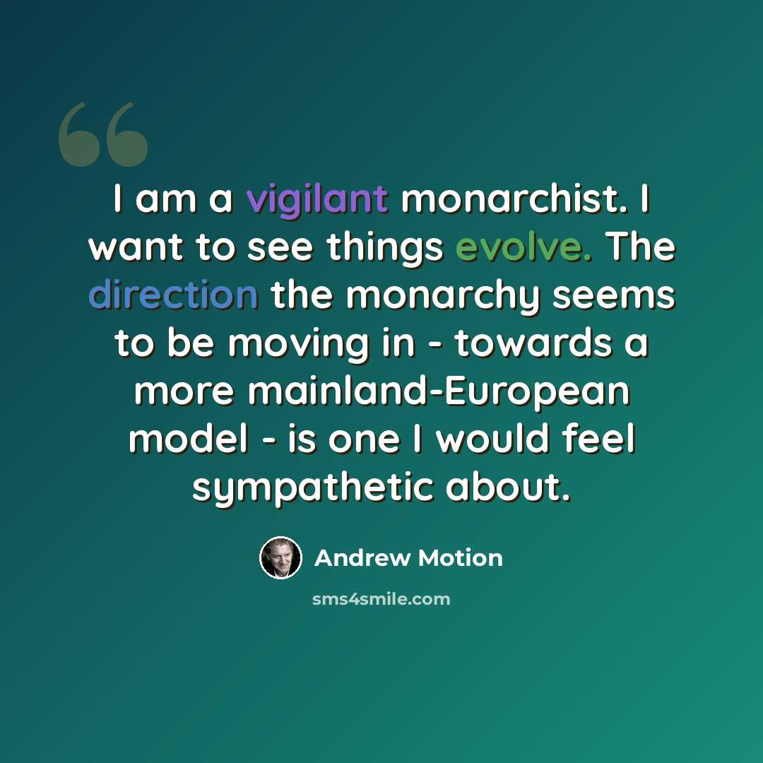 “I am a vigilant monarchist. I want to see things evolve. The direction the monarchy seems to be moving in - towards a more mainland-European model - is one I would feel sympathetic about.” quote by Andrew Motion