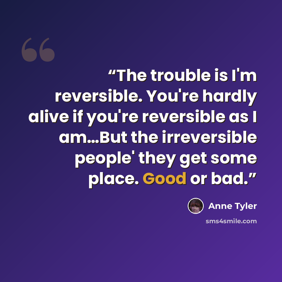 “The trouble is I'm reversible. You're hardly alive if you're reversible as I am…But the irreversible people' they get some place. Good or bad.” quote by Anne Tyler