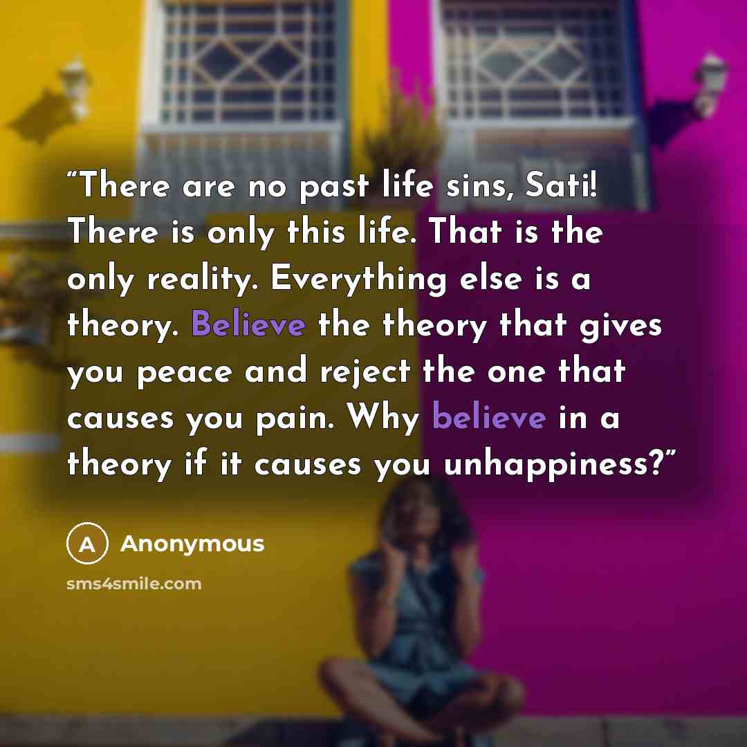 “There are no past life sins, Sati! There is only this life. That is the only reality. Everything else is a theory. Believe the theory that gives you peace and reject the one that causes you pain. Why believe in a theory if it causes you unhappiness?” quote by Anonymous