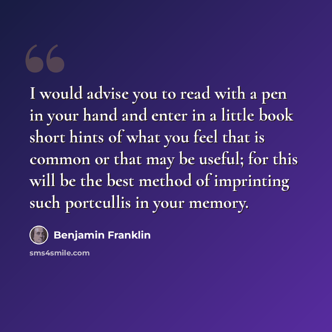 “I would advise you to read with a pen in your hand and enter in a little book short hints of what you feel that is common or that may be useful; for this will be the best method of imprinting such portcullis in your memory.” quote by Benjamin Franklin