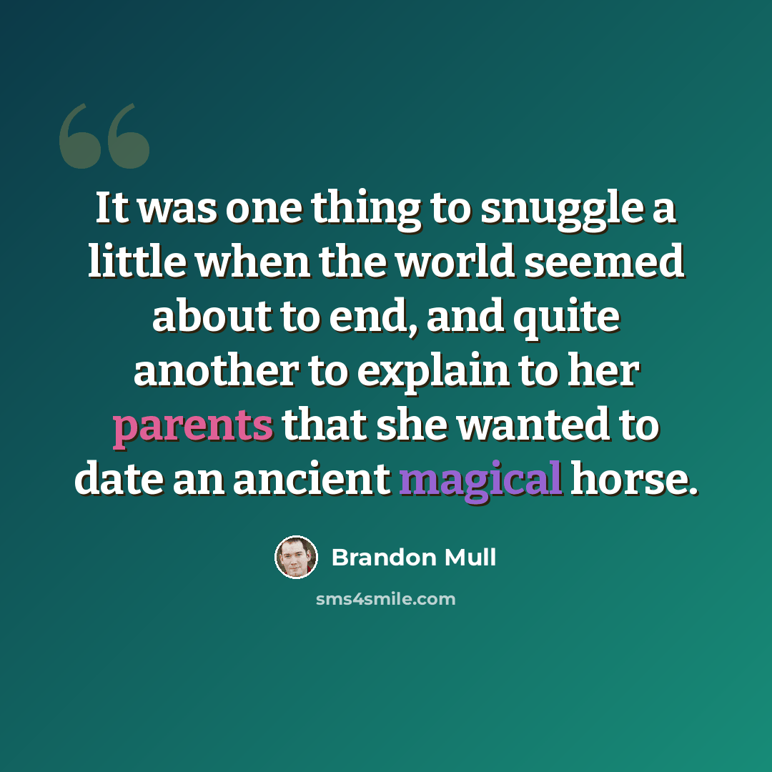 “It was one thing to snuggle a little when the world seemed about to end, and quite another to explain to her parents that she wanted to date an ancient magical horse.” quote by Brandon Mull