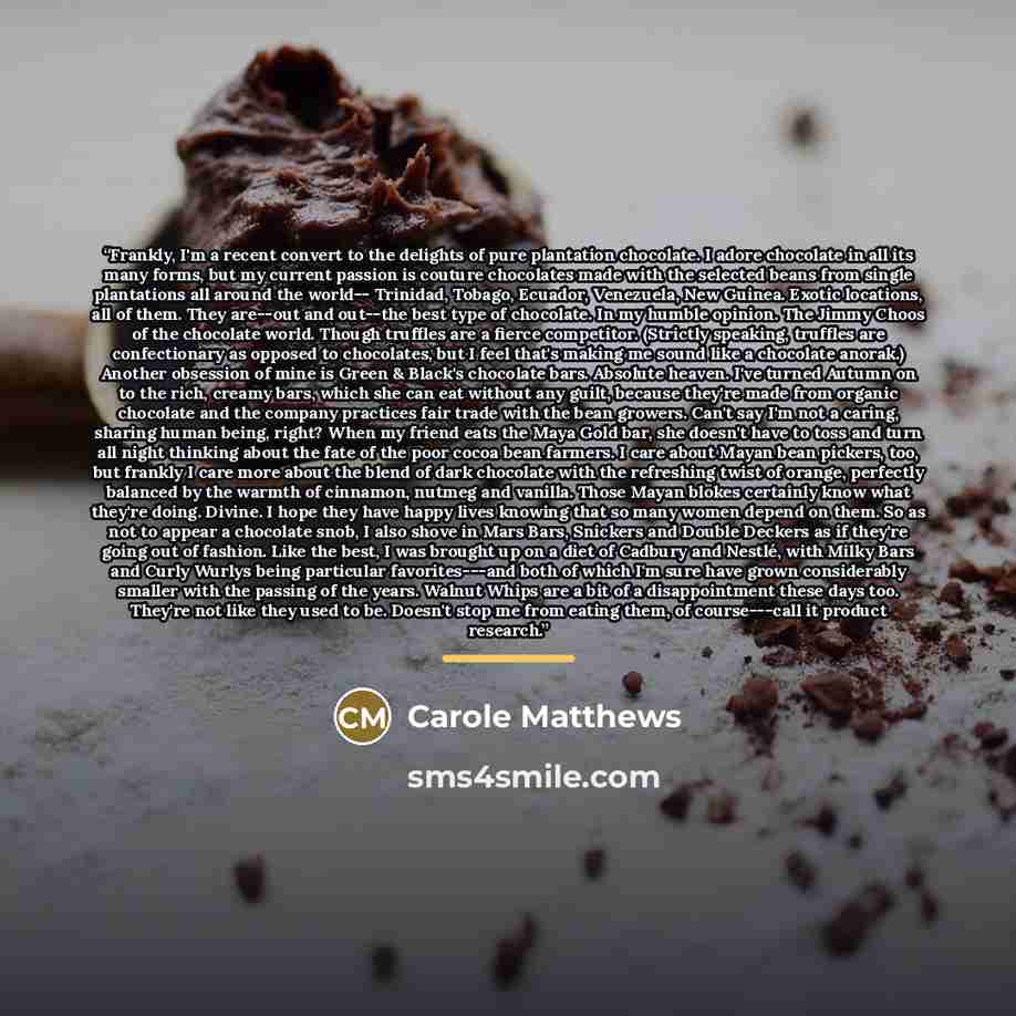 “Frankly, I'm a recent convert to the delights of pure plantation chocolate. I adore chocolate in all its many forms, but my current passion is couture chocolates made with the selected beans from single plantations all around the world-- Trinidad, Tobago, Ecuador, Venezuela, New Guinea. Exotic…” quote by Carole Matthews