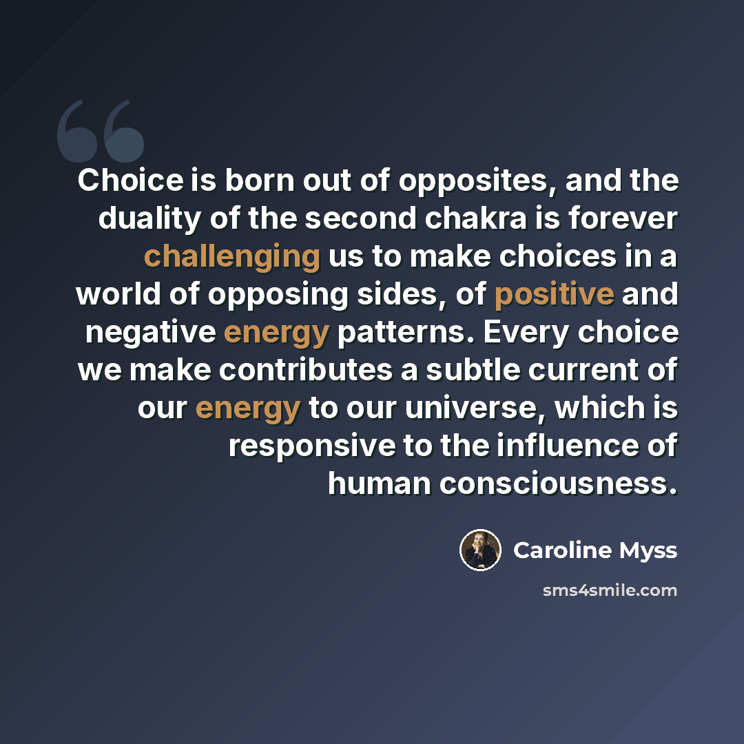 “Choice is born out of opposites, and the duality of the second chakra is forever challenging us to make choices in a world of opposing sides, of positive and negative energy patterns. Every choice we make contributes a subtle current of our energy to our universe, which is responsive to the…” quote by Caroline Myss