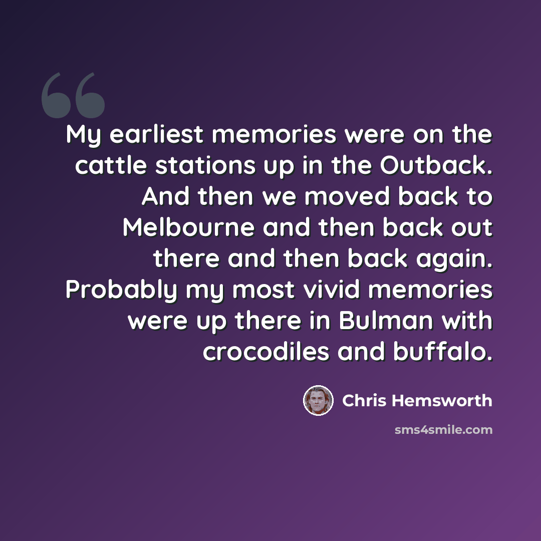 “My earliest memories were on the cattle stations up in the Outback. And then we moved back to Melbourne and then back out there and then back again. Probably my most vivid memories were up there in Bulman with crocodiles and buffalo.” quote by Chris Hemsworth