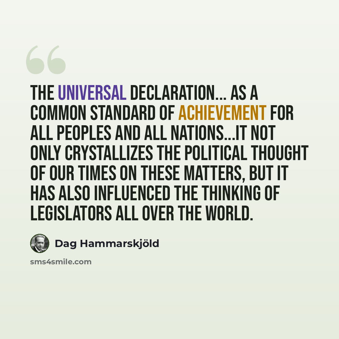 “The Universal Declaration... as a common standard of achievement for all peoples and all nations...it not only crystallizes the political thought of our times on these matters, but it has also influenced the thinking of legislators all over the world.” quote by Dag Hammarskjold