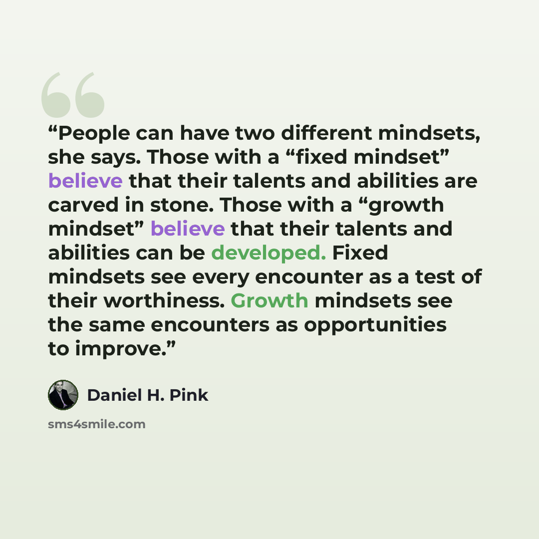 “People can have two different mindsets, she says. Those with a “fixed mindset” believe that their talents and abilities are carved in stone. Those with a “growth mindset” believe that their talents and abilities can be developed. Fixed mindsets see every encounter as a test of their worthiness…” quote by Daniel H. Pink