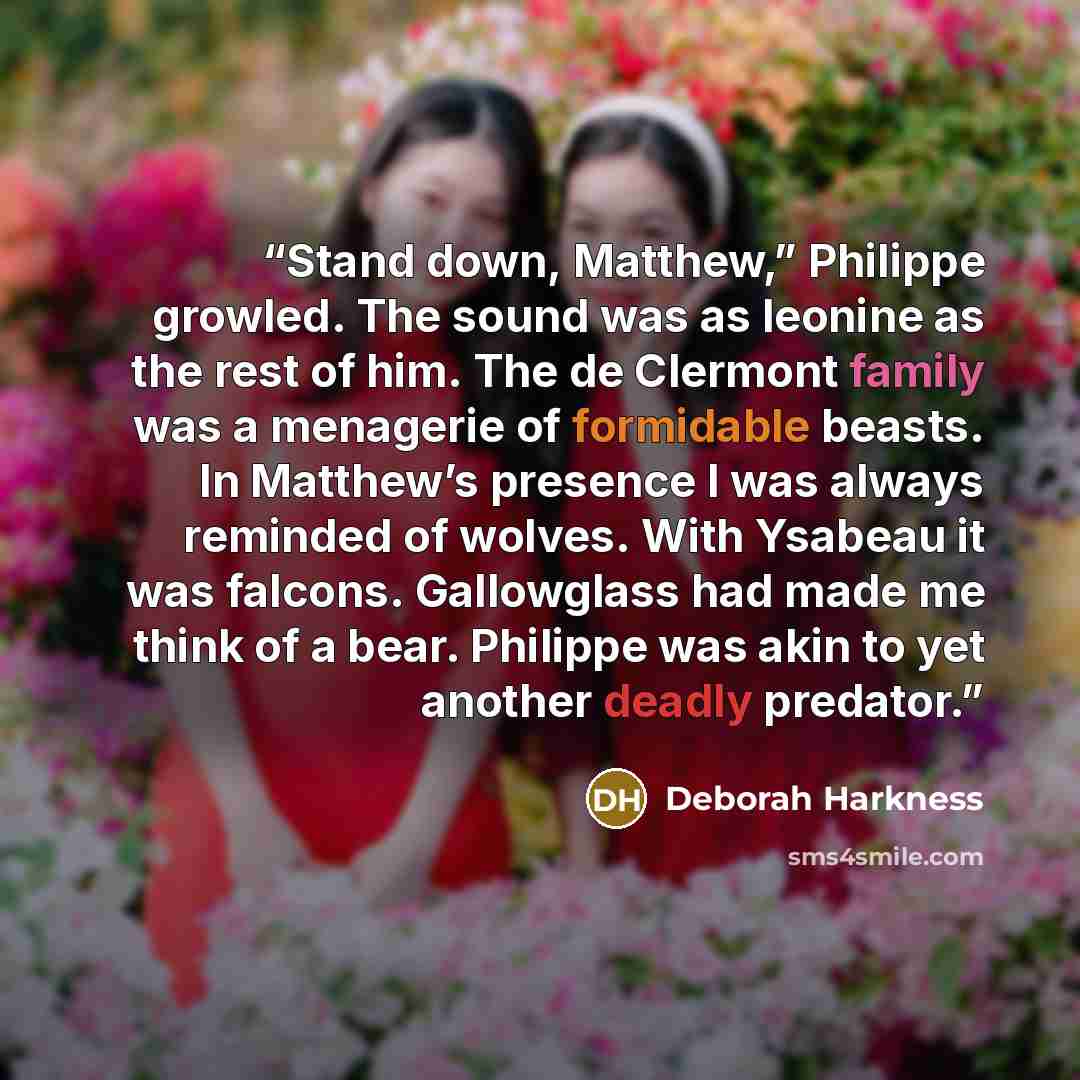 “Stand down, Matthew,” Philippe growled. The sound was as leonine as the rest of him. The de Clermont family was a menagerie of formidable beasts. In Matthew’s presence I was always reminded of wolves. With Ysabeau it was falcons. Gallowglass had made me think of a bear. Philippe was akin to yet…” quote by Deborah Harkness